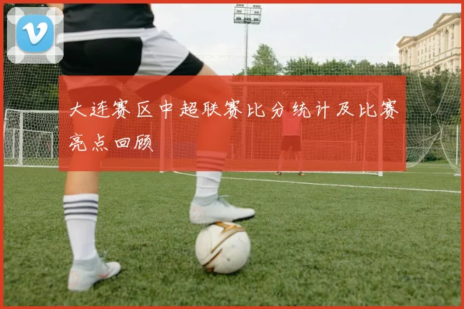 大连赛区中超联赛比分统计及比赛亮点回顾