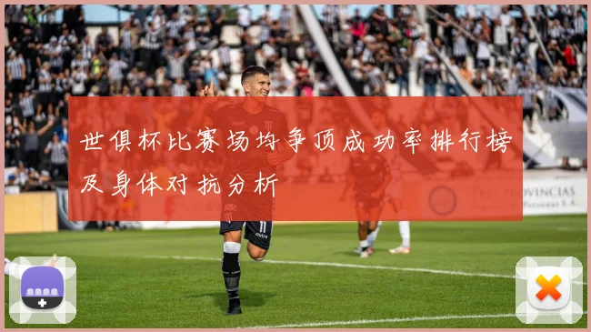世俱杯比赛场均争顶成功率排行榜及身体对抗分析
