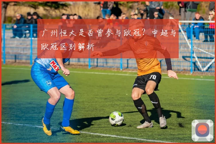 广州恒大是否曾参与欧冠？中超与欧冠区别解析