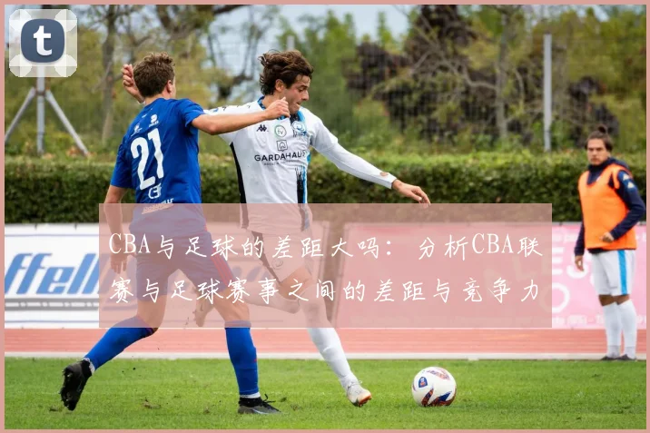 CBA与足球的差距大吗：分析CBA联赛与足球赛事之间的差距与竞争力