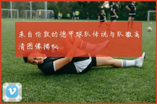 来自伦敦的德甲球队传说与队徽高清图像揭秘